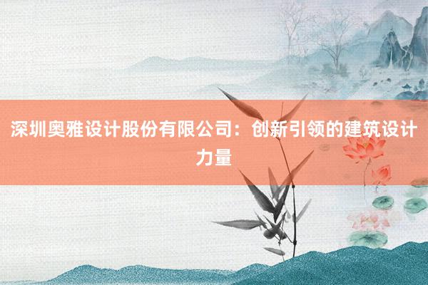 深圳奥雅设计股份有限公司：创新引领的建筑设计力量