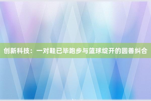 创新科技：一对鞋已毕跑步与篮球绽开的圆善纠合