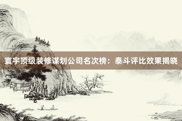 寰宇顶级装修谋划公司名次榜：泰斗评比效果揭晓